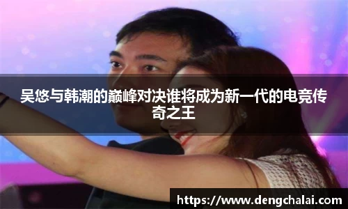 吴悠与韩潮的巅峰对决谁将成为新一代的电竞传奇之王
